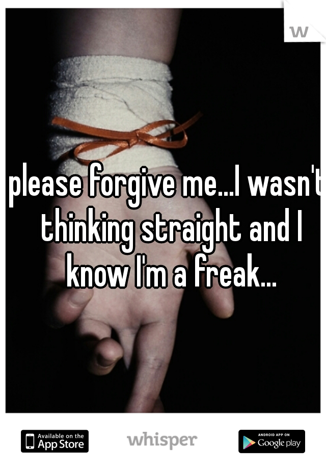 please forgive me...I wasn't thinking straight and I know I'm a freak...