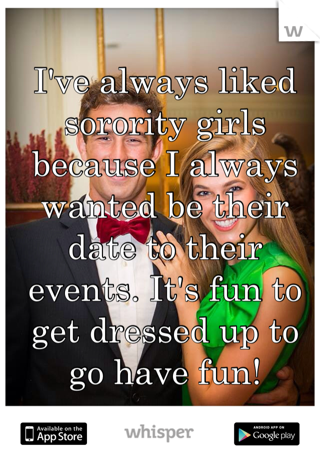 I've always liked sorority girls because I always wanted be their date to their events. It's fun to get dressed up to go have fun!