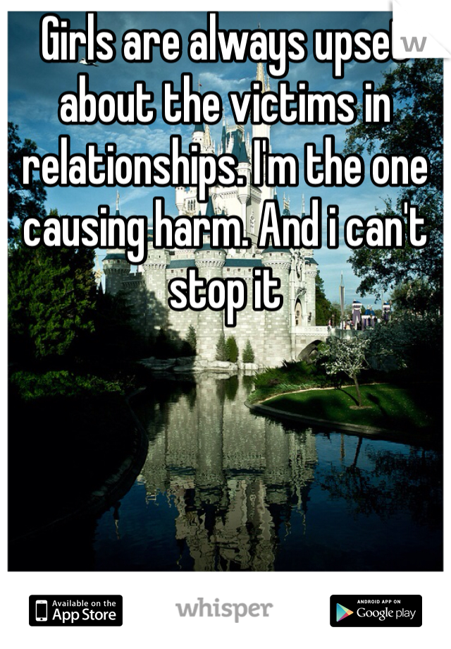 Girls are always upset about the victims in relationships. I'm the one causing harm. And i can't stop it 