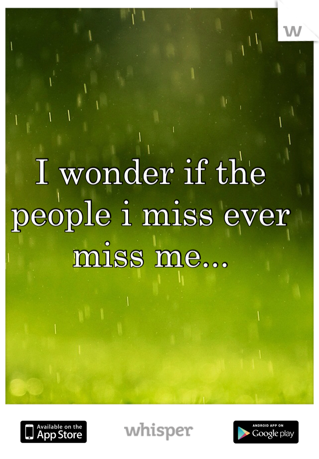 I wonder if the people i miss ever miss me...