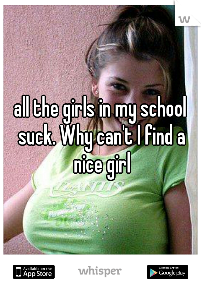 all the girls in my school suck. Why can't I find a nice girl