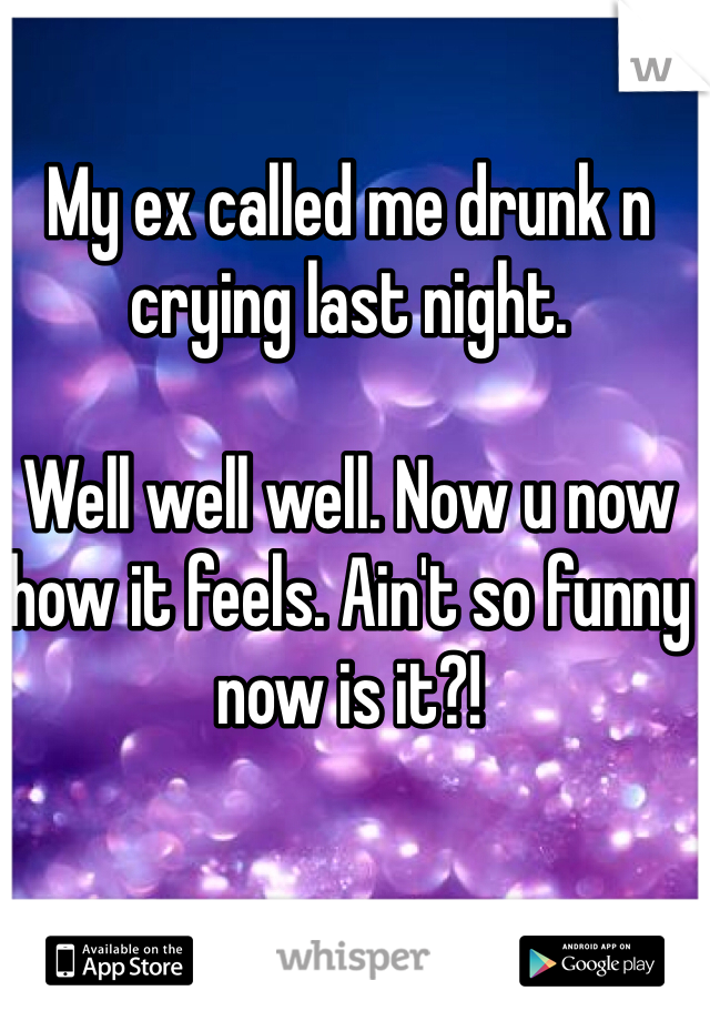 My ex called me drunk n crying last night. 

Well well well. Now u now how it feels. Ain't so funny now is it?!