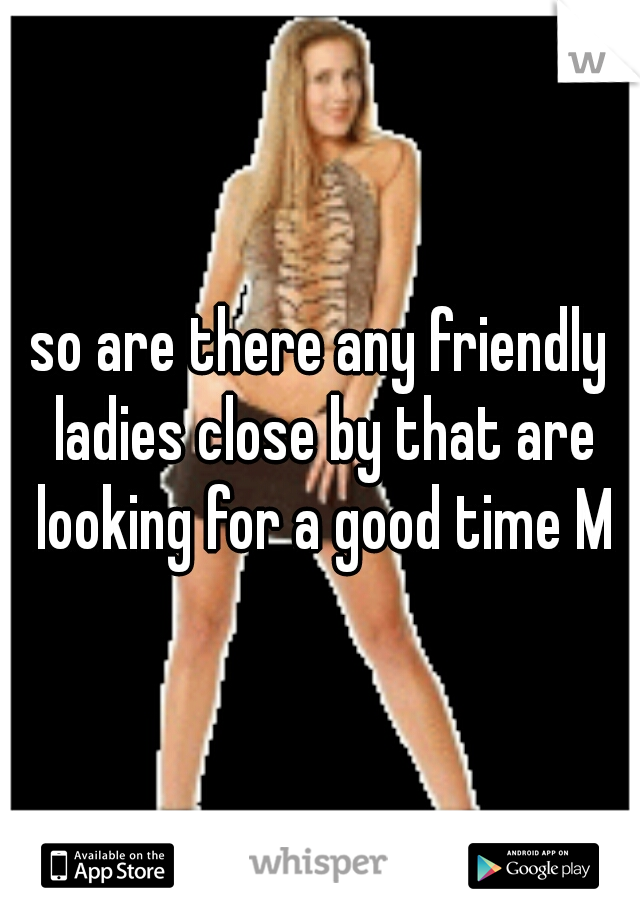 so are there any friendly ladies close by that are looking for a good time M