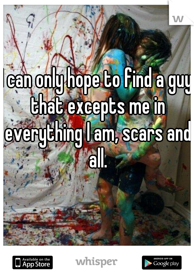 I can only hope to find a guy that excepts me in everything I am, scars and all.