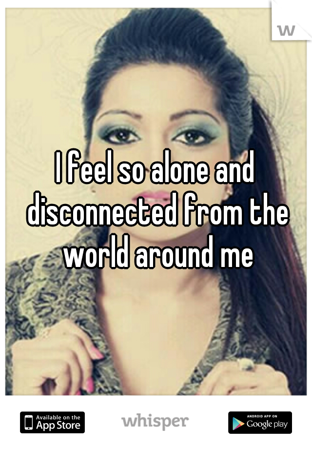 I feel so alone and disconnected from the world around me
