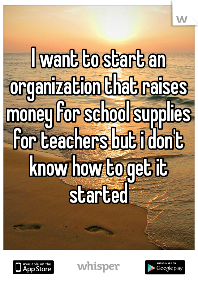 I want to start an organization that raises money for school supplies for teachers but i don't know how to get it started 