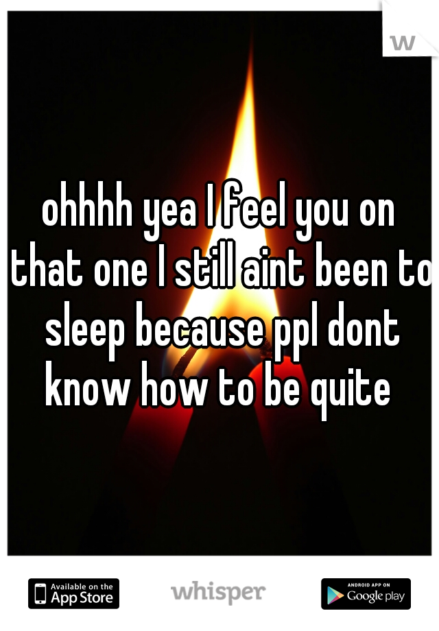 ohhhh yea I feel you on that one I still aint been to sleep because ppl dont know how to be quite 