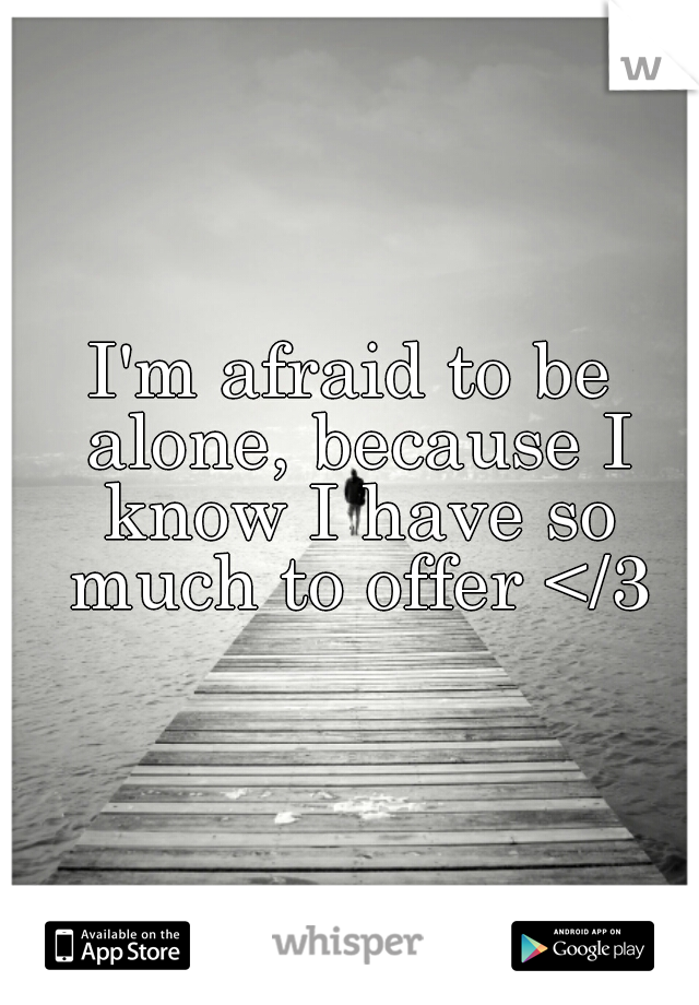 I'm afraid to be alone, because I know I have so much to offer </3