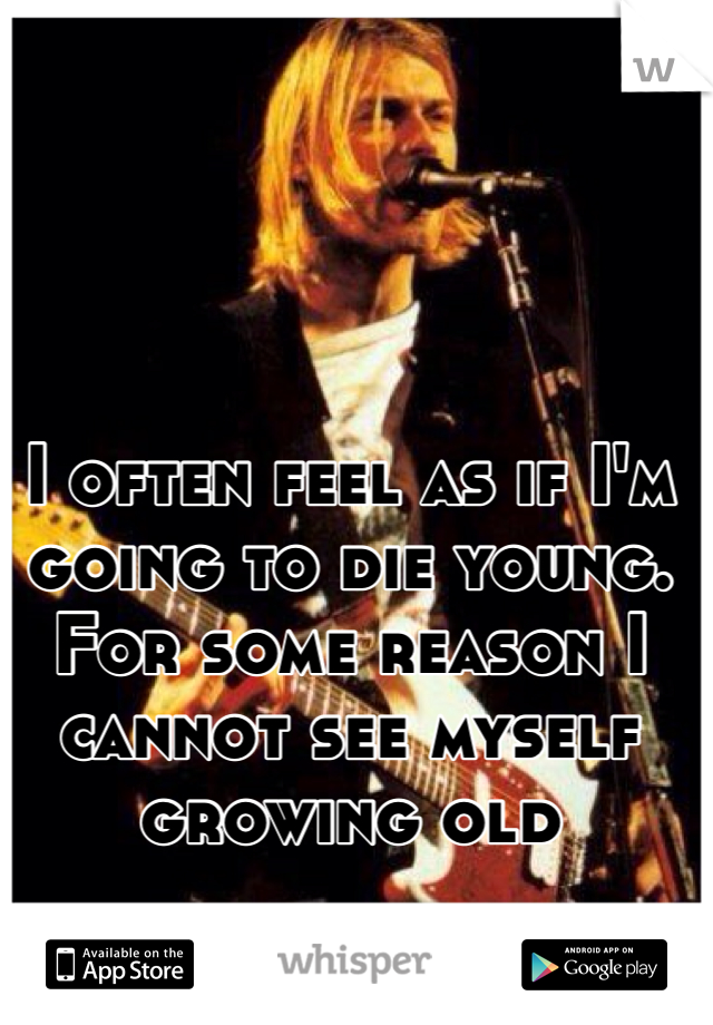 I often feel as if I'm going to die young. For some reason I cannot see myself growing old
