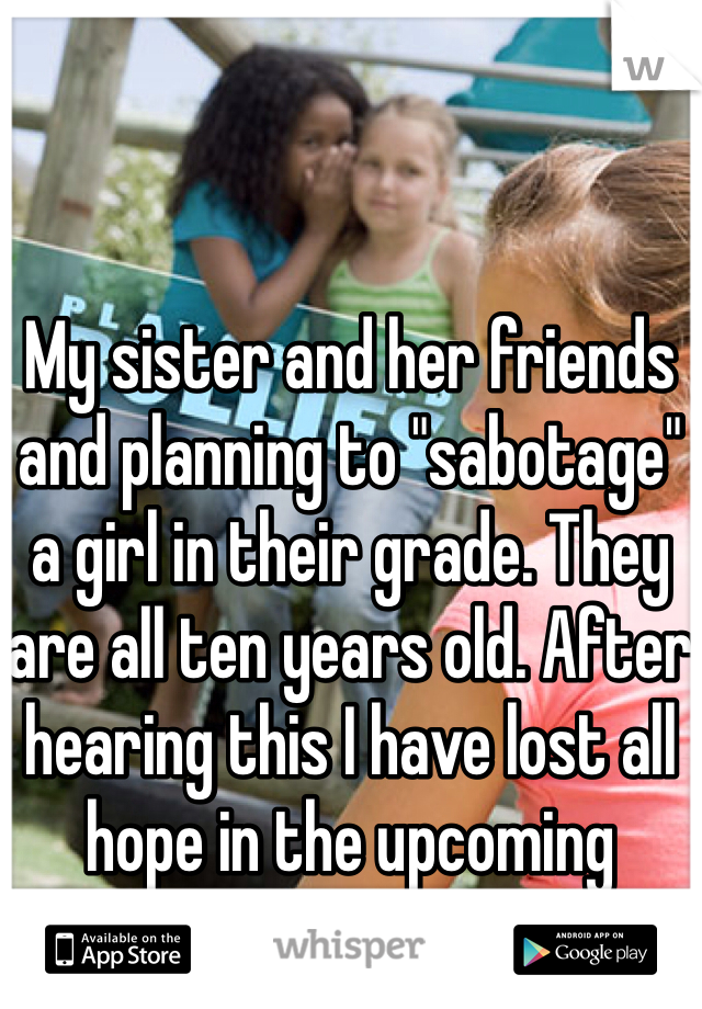 My sister and her friends and planning to "sabotage" a girl in their grade. They are all ten years old. After hearing this I have lost all hope in the upcoming generation.