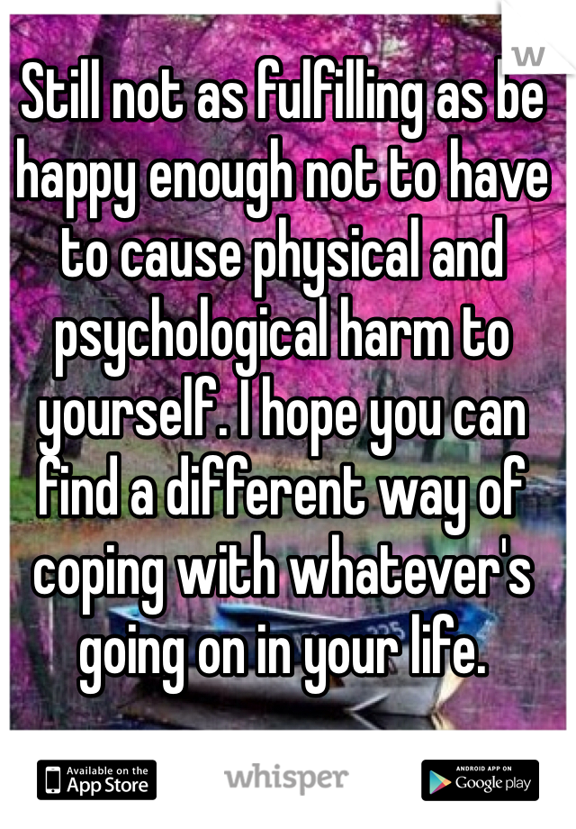 Still not as fulfilling as be happy enough not to have to cause physical and psychological harm to yourself. I hope you can find a different way of coping with whatever's going on in your life.