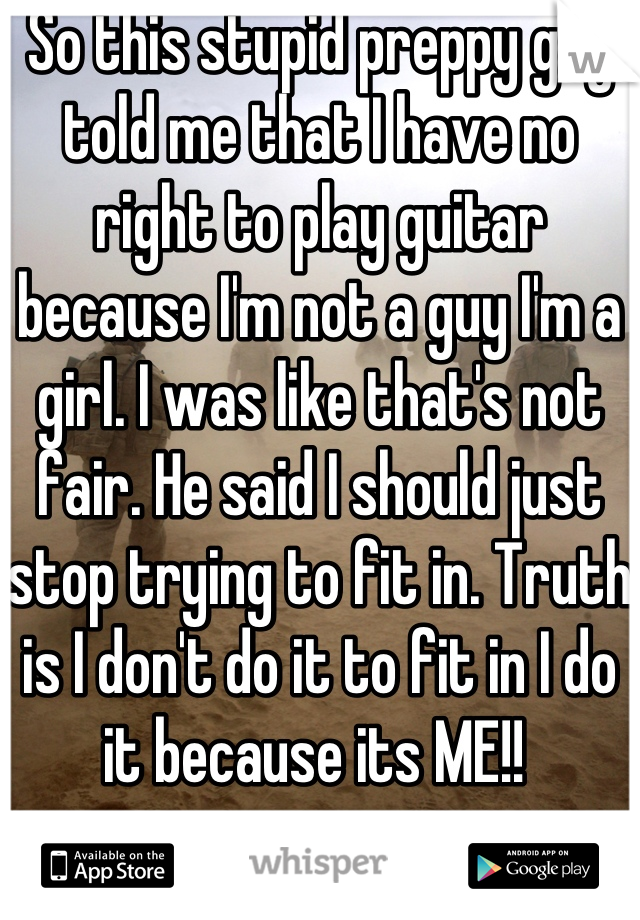 So this stupid preppy guy told me that I have no right to play guitar because I'm not a guy I'm a girl. I was like that's not fair. He said I should just stop trying to fit in. Truth is I don't do it to fit in I do it because its ME!! 