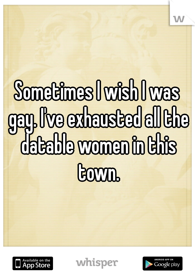 Sometimes I wish I was gay. I've exhausted all the datable women in this town.