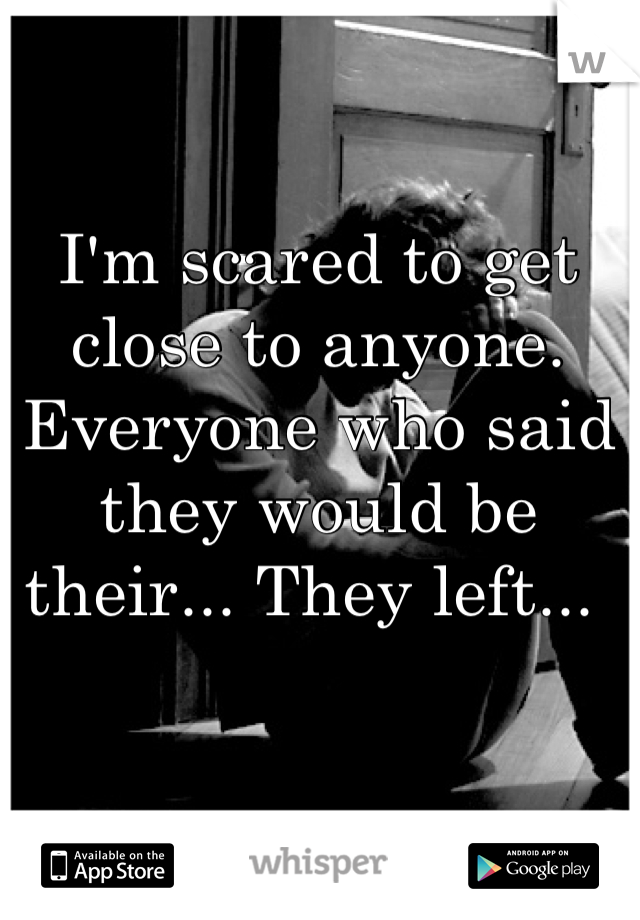 I'm scared to get close to anyone. Everyone who said they would be their... They left... 