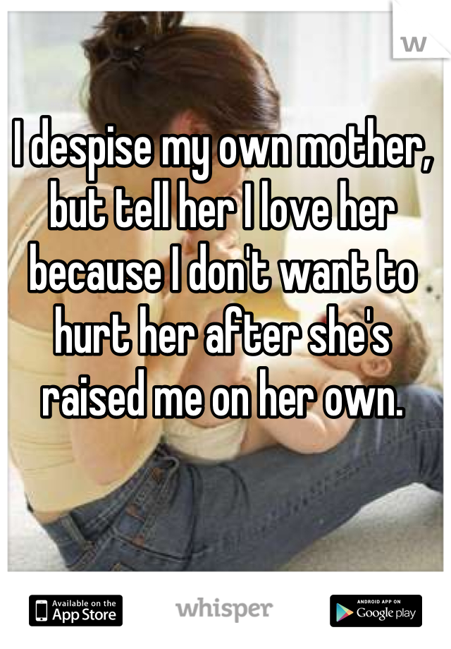 I despise my own mother, but tell her I love her because I don't want to hurt her after she's raised me on her own.
