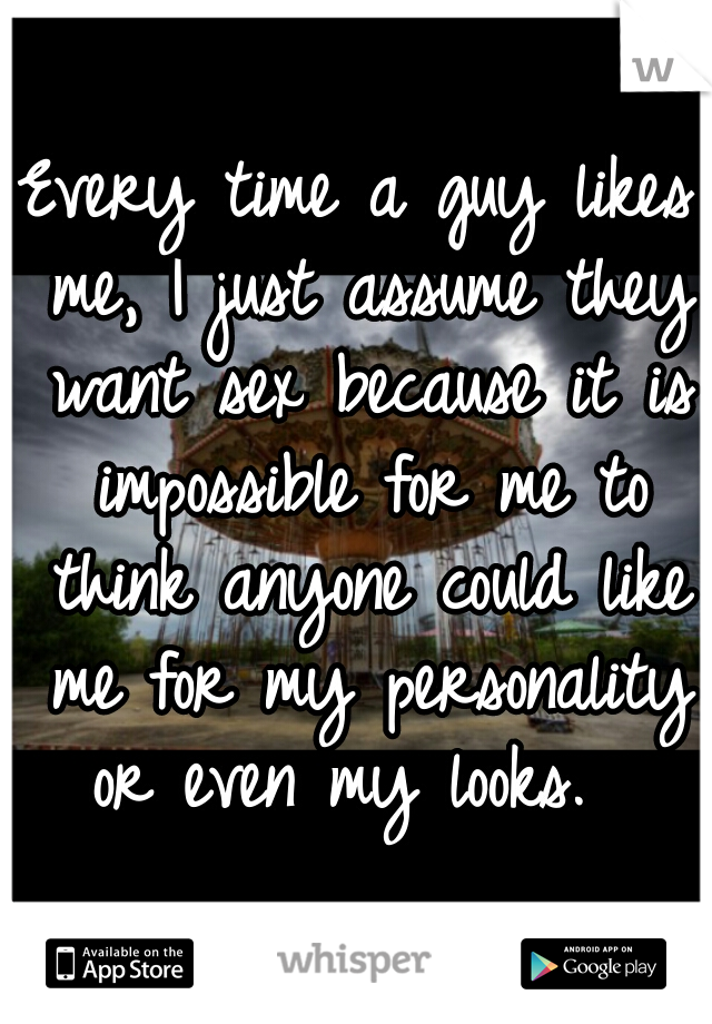Every time a guy likes me, I just assume they want sex because it is impossible for me to think anyone could like me for my personality or even my looks.  
