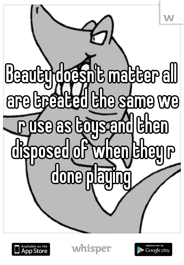 Beauty doesn't matter all are treated the same we r use as toys and then disposed of when they r done playing 