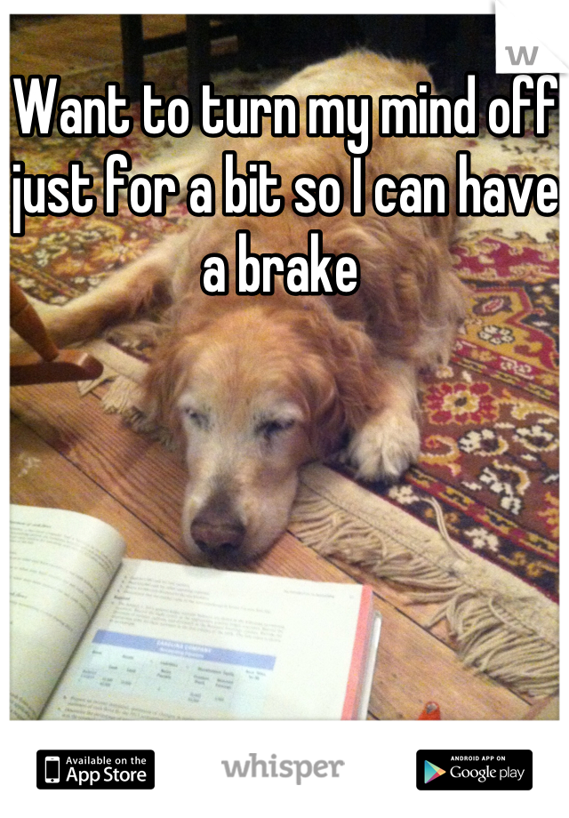 Want to turn my mind off just for a bit so I can have a brake 