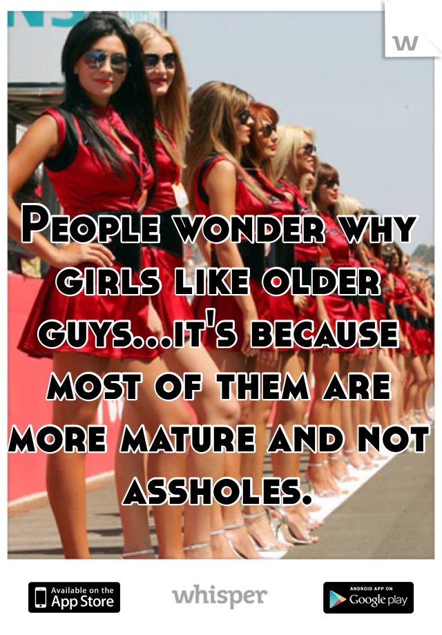 People wonder why girls like older guys...it's because most of them are more mature and not assholes.