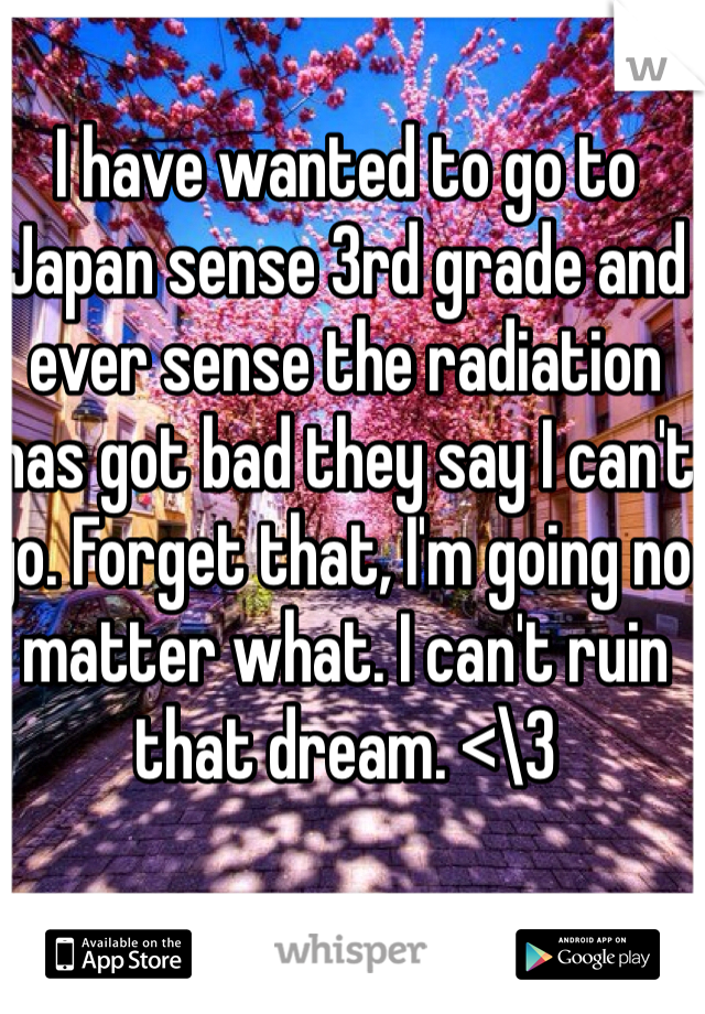 I have wanted to go to Japan sense 3rd grade and ever sense the radiation has got bad they say I can't go. Forget that, I'm going no matter what. I can't ruin that dream. <\3