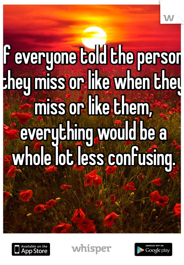 If everyone told the person they miss or like when they miss or like them, everything would be a whole lot less confusing. 