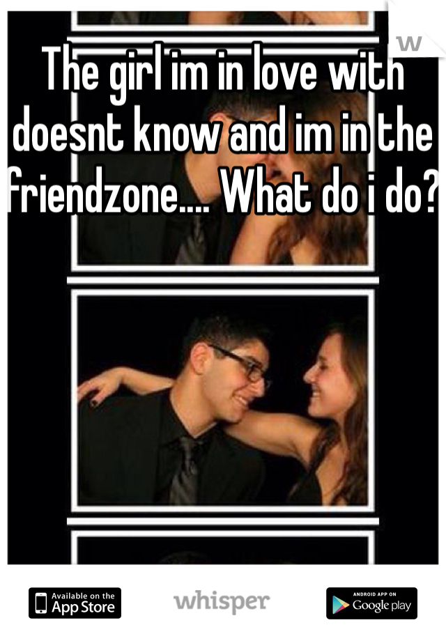 The girl im in love with doesnt know and im in the friendzone.... What do i do?