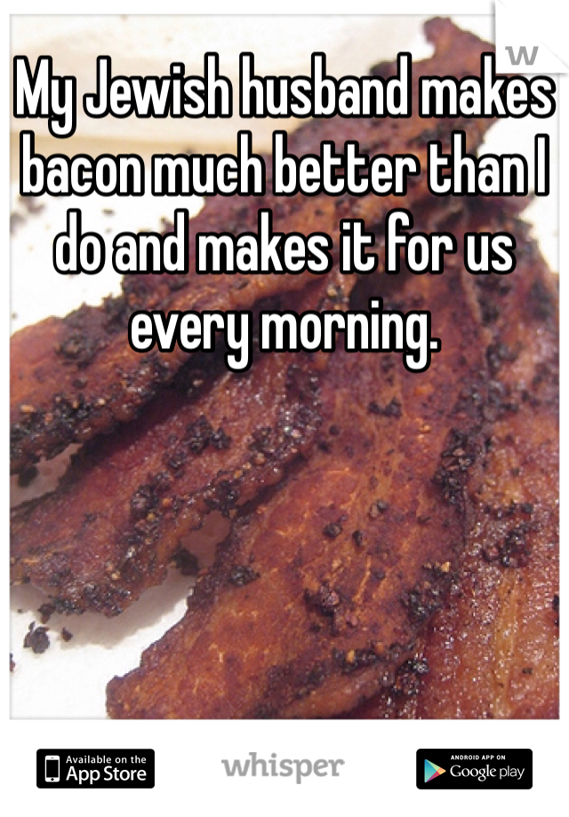 My Jewish husband makes bacon much better than I do and makes it for us every morning. 