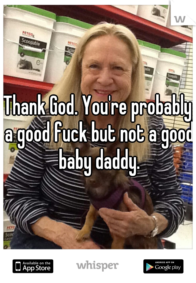 Thank God. You're probably a good fuck but not a good baby daddy.