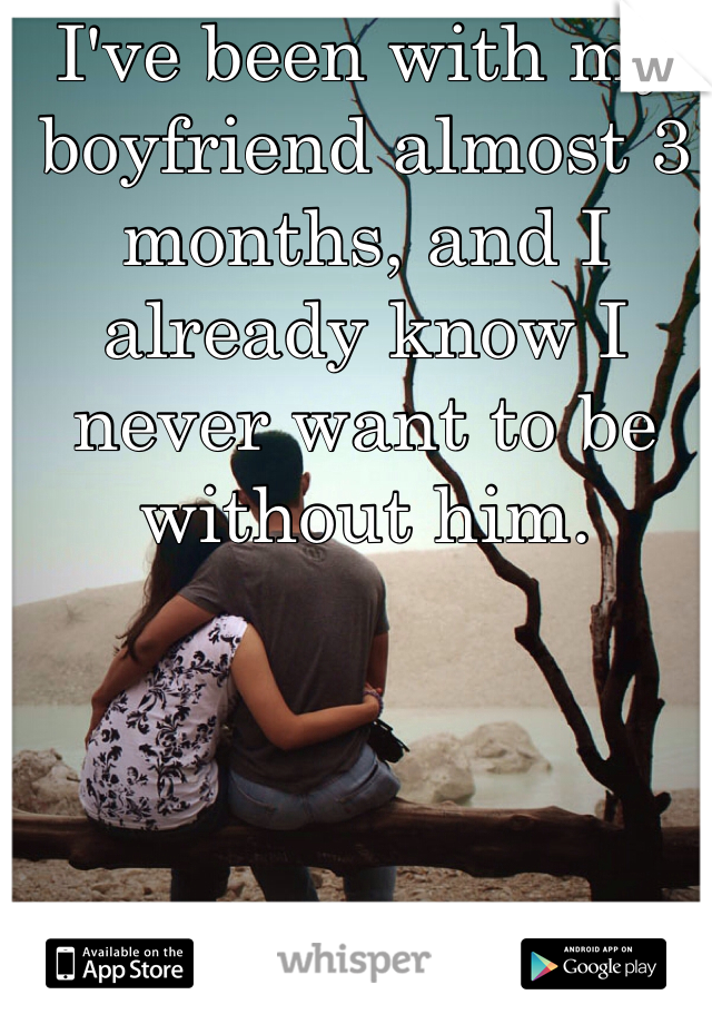 I've been with my boyfriend almost 3 months, and I already know I never want to be without him.