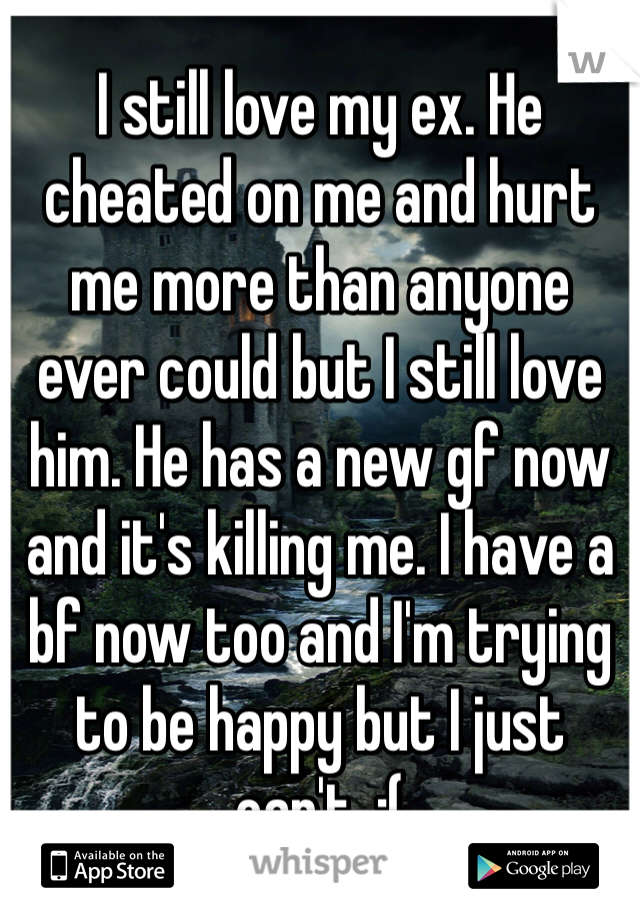 I still love my ex. He cheated on me and hurt me more than anyone ever could but I still love him. He has a new gf now and it's killing me. I have a bf now too and I'm trying to be happy but I just can't. :( 