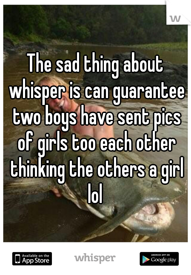 The sad thing about whisper is can guarantee two boys have sent pics of girls too each other thinking the others a girl lol 
