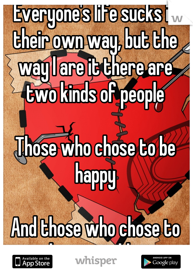 Everyone's life sucks in their own way, but the way I are it there are two kinds of people

Those who chose to be happy

And those who chose to be miserable.