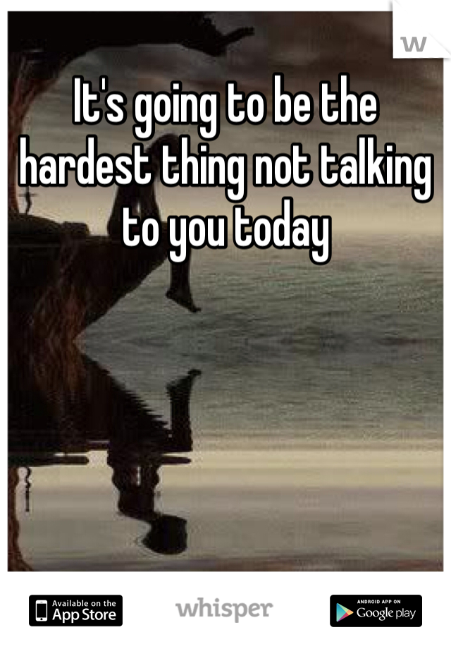 It's going to be the hardest thing not talking to you today 