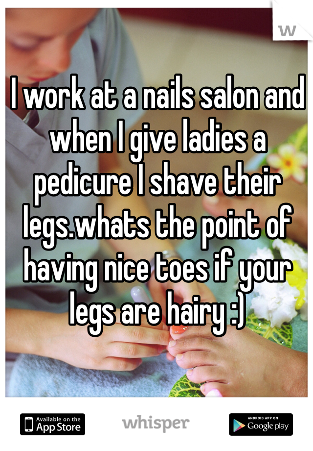 I work at a nails salon and when I give ladies a pedicure I shave their legs.whats the point of having nice toes if your legs are hairy :)