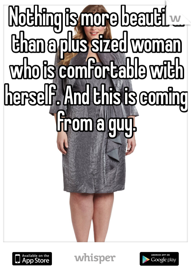 Nothing is more beautiful than a plus sized woman who is comfortable with herself. And this is coming from a guy.