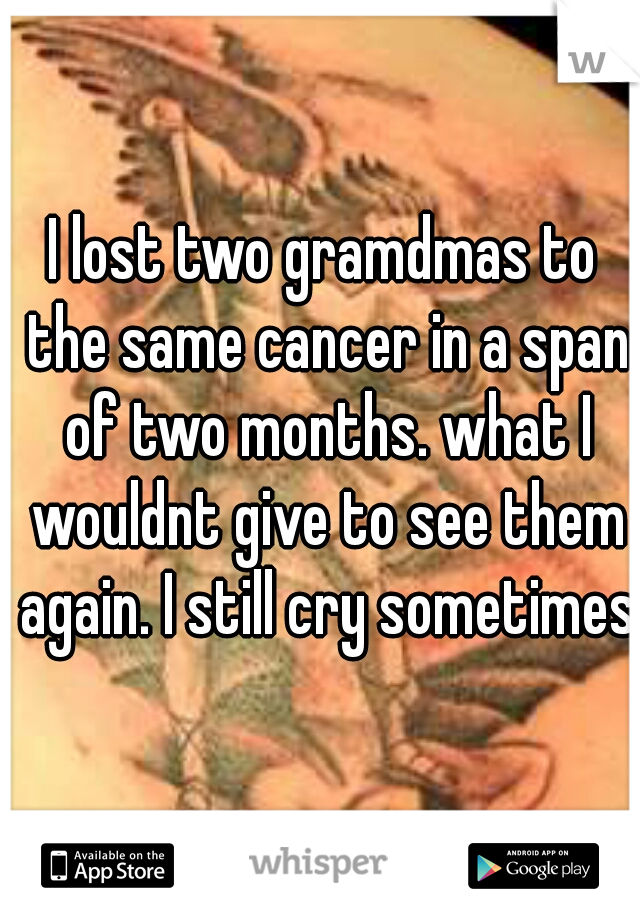 I lost two gramdmas to the same cancer in a span of two months. what I wouldnt give to see them again. I still cry sometimes 