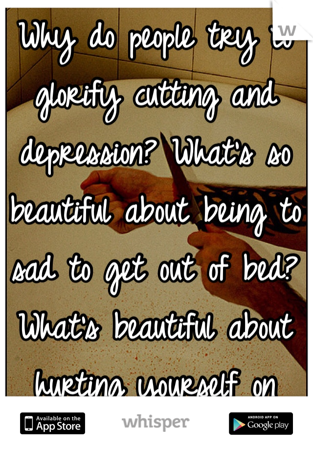 Why do people try to glorify cutting and depression? What's so beautiful about being to sad to get out of bed? What's beautiful about hurting yourself on purpose? 