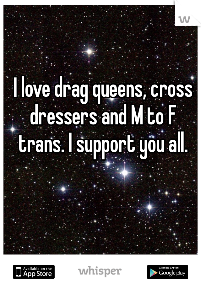 I love drag queens, cross dressers and M to F trans. I support you all.
