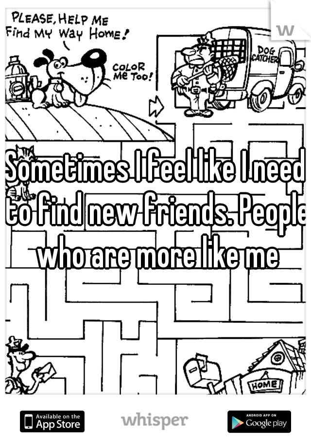 Sometimes I feel like I need to find new friends. People who are more like me