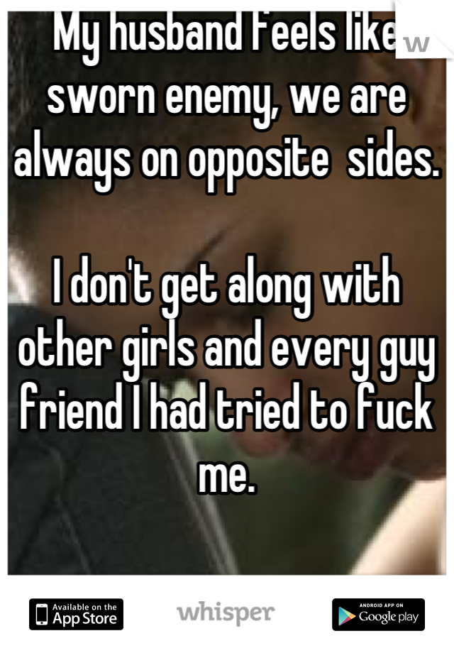 My husband feels like sworn enemy, we are always on opposite  sides.

I don't get along with other girls and every guy friend I had tried to fuck me.
