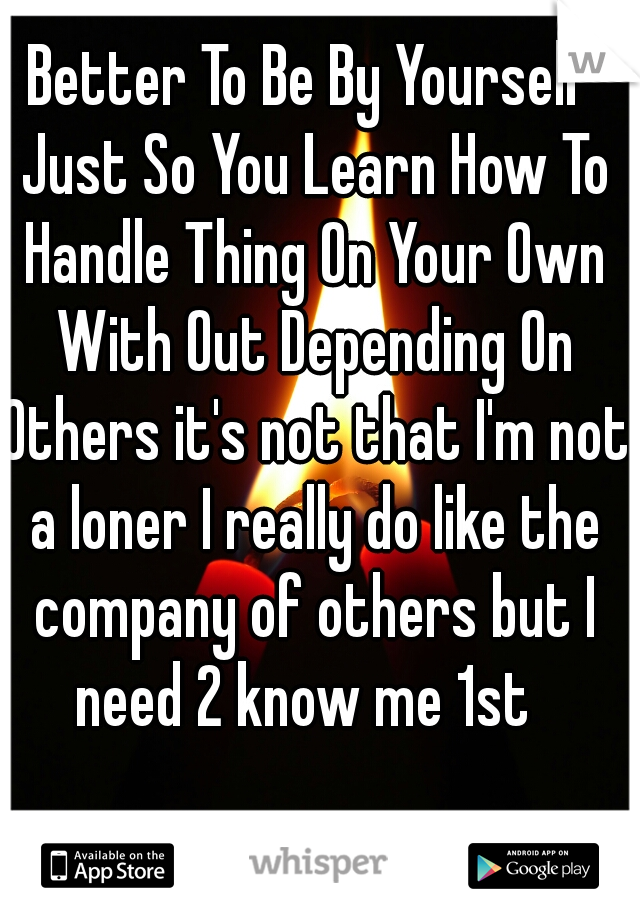 Better To Be By Yourself Just So You Learn How To Handle Thing On Your Own With Out Depending On Others it's not that I'm not a loner I really do like the company of others but I need 2 know me 1st  