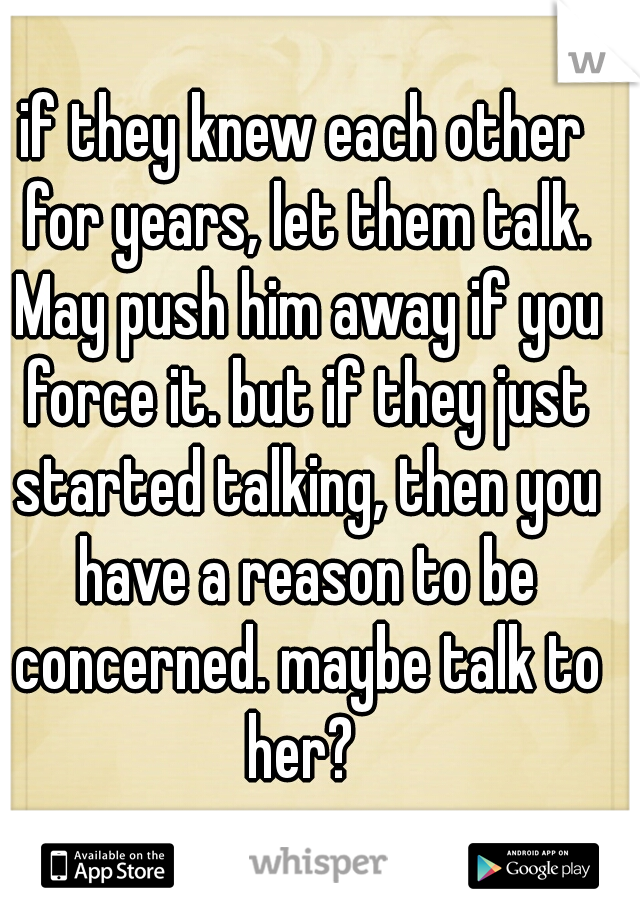 if they knew each other for years, let them talk. May push him away if you force it. but if they just started talking, then you have a reason to be concerned. maybe talk to her? 