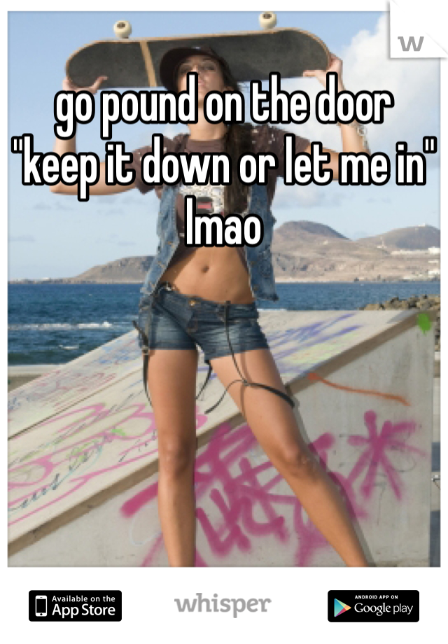 go pound on the door
"keep it down or let me in"
lmao