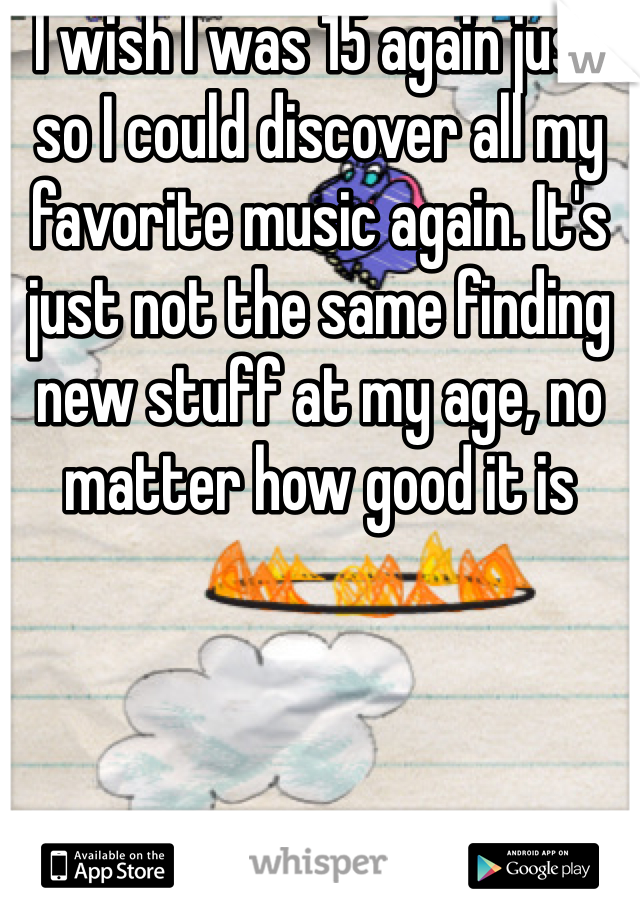 I wish I was 15 again just so I could discover all my favorite music again. It's just not the same finding new stuff at my age, no matter how good it is 
