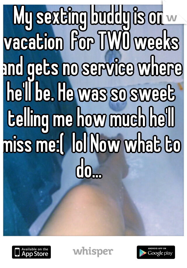 My sexting buddy is on vacation  for TWO weeks and gets no service where he'll be. He was so sweet telling me how much he'll miss me:(  lol Now what to do... 