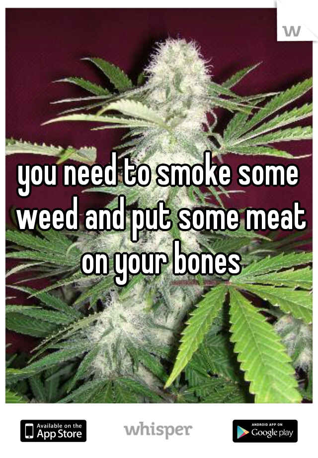 you need to smoke some weed and put some meat on your bones