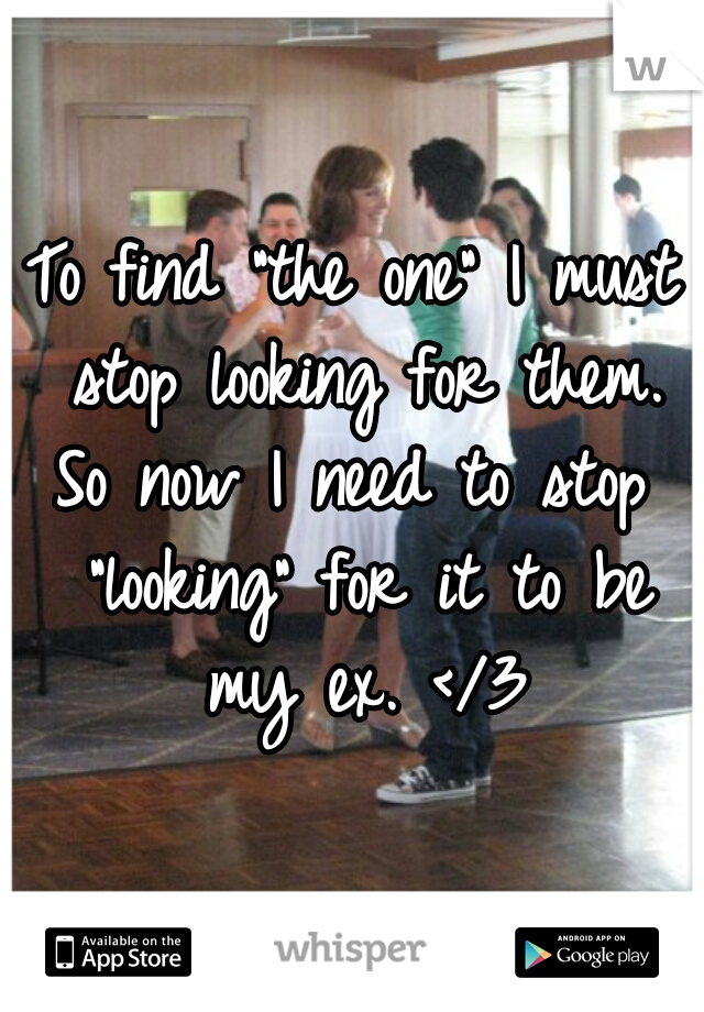 To find "the one" I must stop looking for them. So now I need to stop  "looking" for it to be my ex. </3