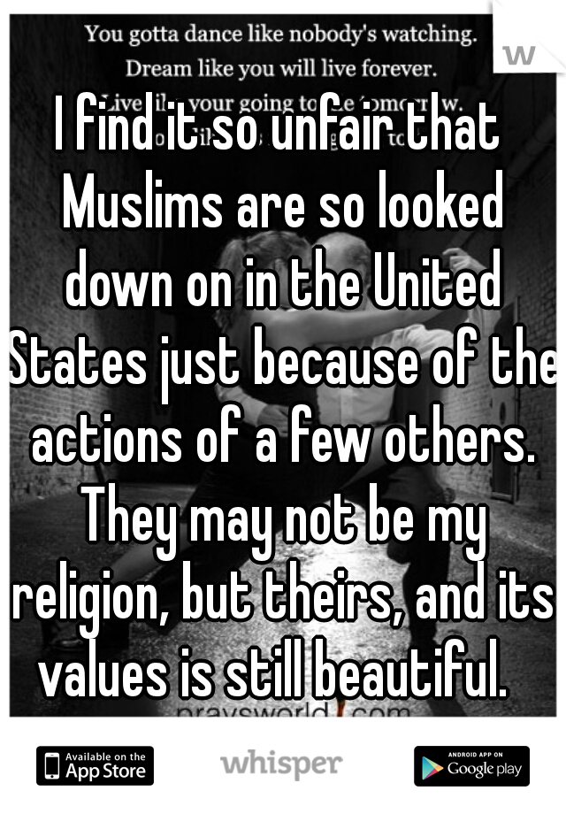 I find it so unfair that Muslims are so looked down on in the United States just because of the actions of a few others. They may not be my religion, but theirs, and its values is still beautiful.  