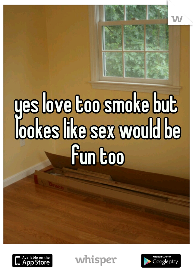 yes love too smoke but lookes like sex would be fun too