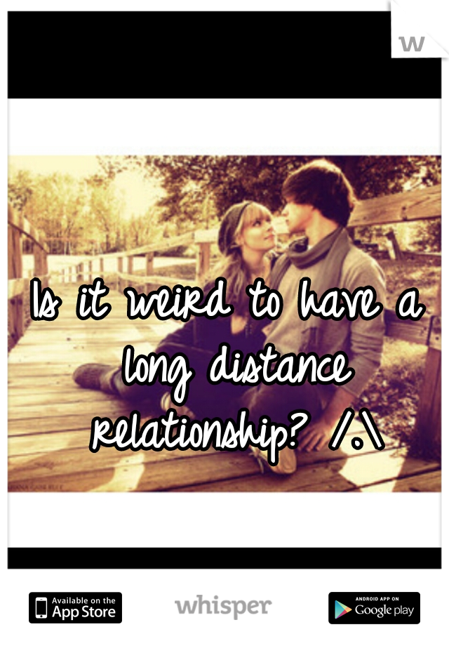 Is it weird to have a long distance relationship? /.\